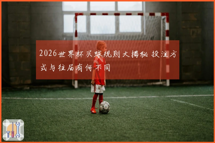 2026世界杯买球规则大揭秘 投注方式与往届有何不同