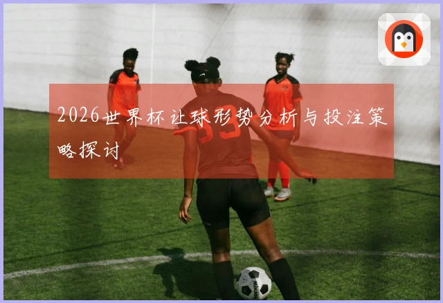 2026世界杯让球形势分析与投注策略探讨