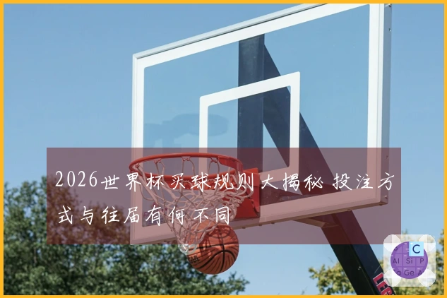 2026世界杯买球规则大揭秘 投注方式与往届有何不同