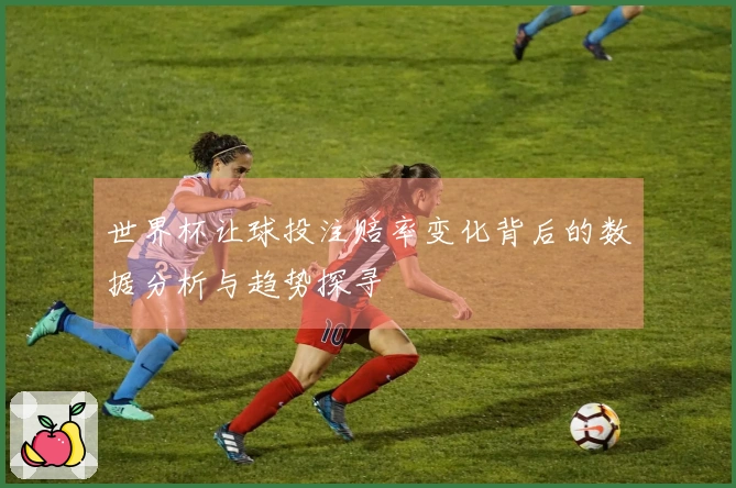 世界杯让球投注赔率变化背后的数据分析与趋势探寻